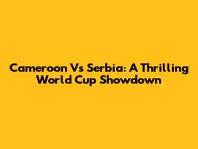 Cameroon Vs Serbia: A Thrilling World Cup Showdown