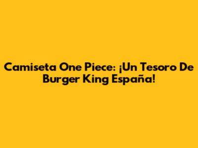 Camiseta One Piece: ¡Un Tesoro De Burger King España!