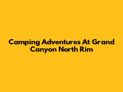 Camping Adventures At Grand Canyon North Rim