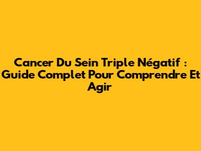 Cancer Du Sein Triple Négatif : Guide Complet Pour Comprendre Et Agir