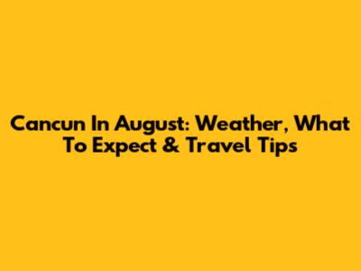 Cancun In August: Weather, What To Expect & Travel Tips