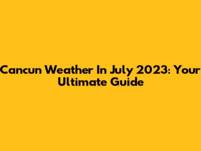 Cancun Weather In July 2023: Your Ultimate Guide