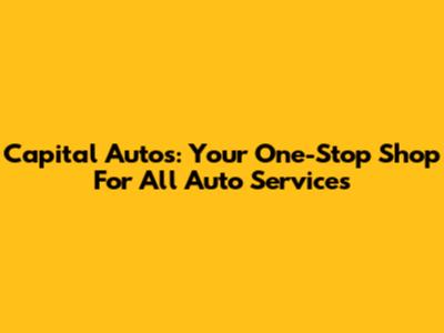 Capital Autos: Your One-Stop Shop For All Auto Services