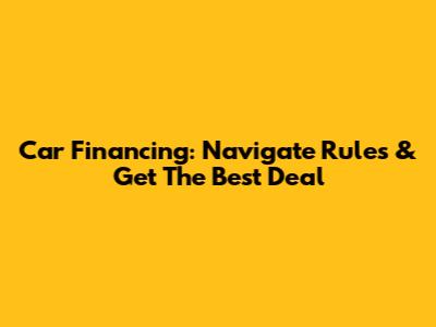 Car Financing: Navigate Rules & Get The Best Deal