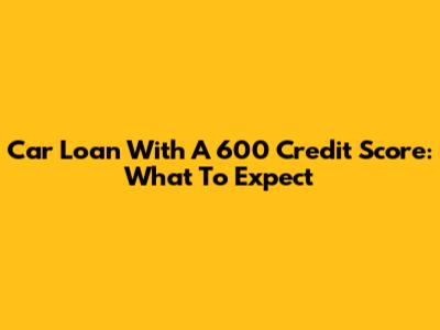Car Loan With A 600 Credit Score: What To Expect
