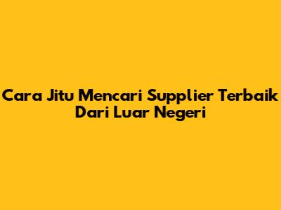 Cara Jitu Mencari Supplier Terbaik Dari Luar Negeri