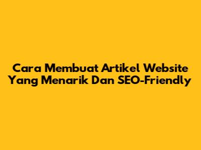 Cara Membuat Artikel Website Yang Menarik Dan SEO-Friendly
