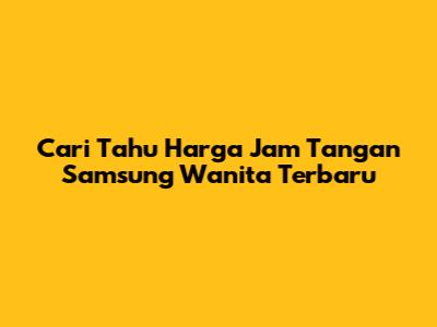 Cari Tahu Harga Jam Tangan Samsung Wanita Terbaru