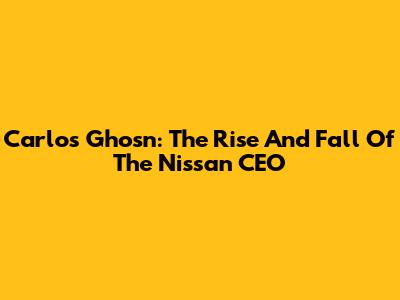 Carlos Ghosn: The Rise And Fall Of The Nissan CEO