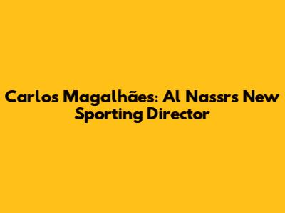 Carlos Magalhães: Al Nassr's New Sporting Director