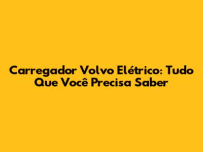 Carregador Volvo Elétrico: Tudo Que Você Precisa Saber