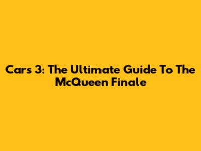 Cars 3: The Ultimate Guide To The McQueen Finale