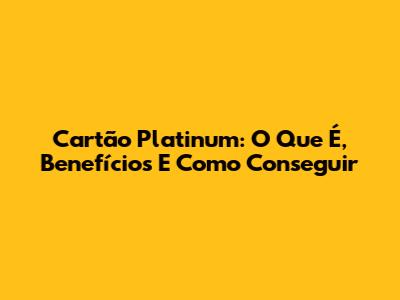 Cartão Platinum: O Que É, Benefícios E Como Conseguir