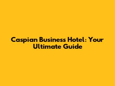 Caspian Business Hotel: Your Ultimate Guide