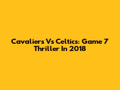 Cavaliers Vs Celtics: Game 7 Thriller In 2018