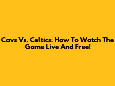 Cavs Vs. Celtics: How To Watch The Game Live And Free!