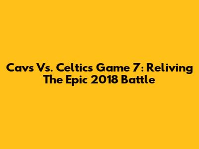 Cavs Vs. Celtics Game 7: Reliving The Epic 2018 Battle