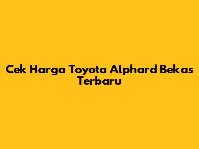 Cek Harga Toyota Alphard Bekas Terbaru