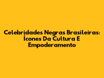 Celebridades Negras Brasileiras: Ícones Da Cultura E Empoderamento