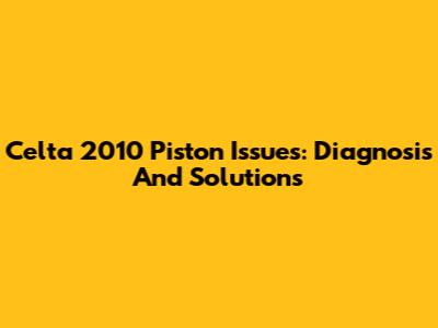 Celta 2010 Piston Issues: Diagnosis And Solutions