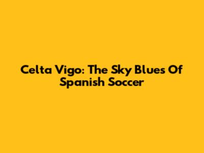 Celta Vigo: The Sky Blues Of Spanish Soccer