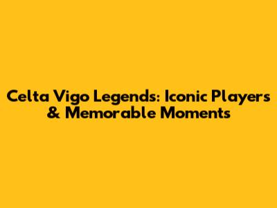 Celta Vigo Legends: Iconic Players & Memorable Moments