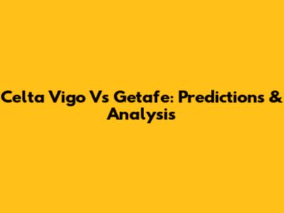 Celta Vigo Vs Getafe: Predictions & Analysis