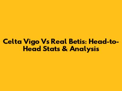 Celta Vigo Vs Real Betis: Head-to-Head Stats & Analysis