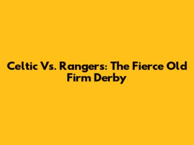 Celtic Vs. Rangers: The Fierce Old Firm Derby