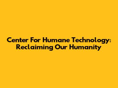 Center For Humane Technology: Reclaiming Our Humanity