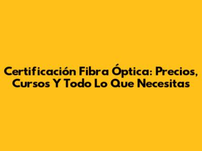 Certificación Fibra Óptica: Precios, Cursos Y Todo Lo Que Necesitas