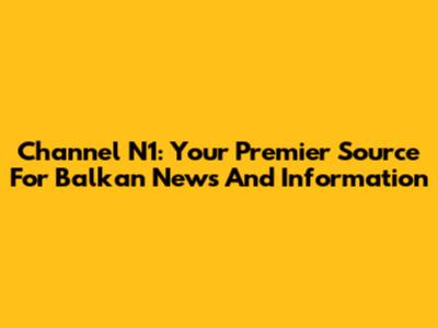 Channel N1: Your Premier Source For Balkan News And Information