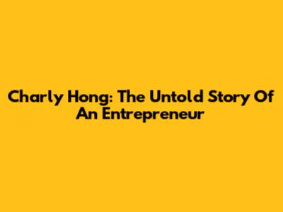 Charly Hong: The Untold Story Of An Entrepreneur