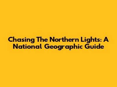 Chasing The Northern Lights: A National Geographic Guide