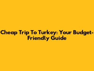 Cheap Trip To Turkey: Your Budget-Friendly Guide