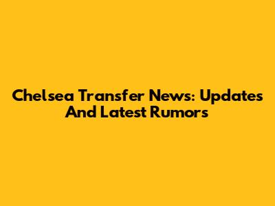 Chelsea Transfer News: Updates And Latest Rumors