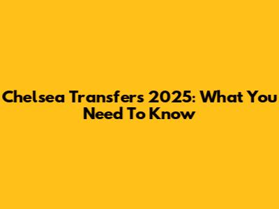 Chelsea Transfers 2025: What You Need To Know