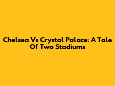 Chelsea Vs Crystal Palace: A Tale Of Two Stadiums