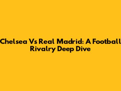 Chelsea Vs Real Madrid: A Football Rivalry Deep Dive