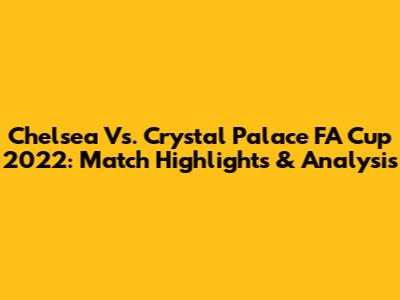 Chelsea Vs. Crystal Palace FA Cup 2022: Match Highlights & Analysis