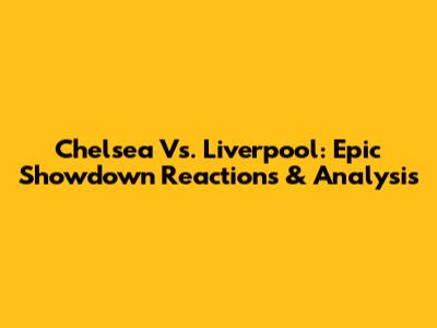 Chelsea Vs. Liverpool: Epic Showdown Reactions & Analysis