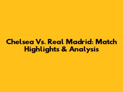 Chelsea Vs. Real Madrid: Match Highlights & Analysis