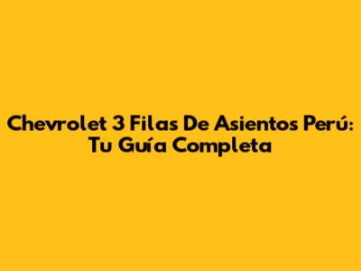 Chevrolet 3 Filas De Asientos Perú: Tu Guía Completa