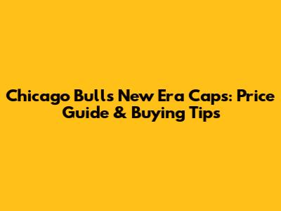 Chicago Bulls New Era Caps: Price Guide & Buying Tips