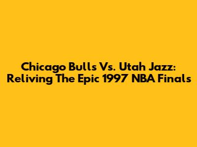 Chicago Bulls Vs. Utah Jazz: Reliving The Epic 1997 NBA Finals