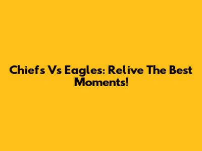 Chiefs Vs Eagles: Relive The Best Moments!