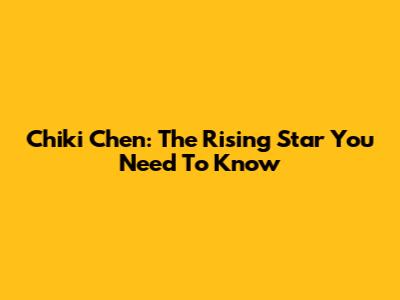 Chiki Chen: The Rising Star You Need To Know