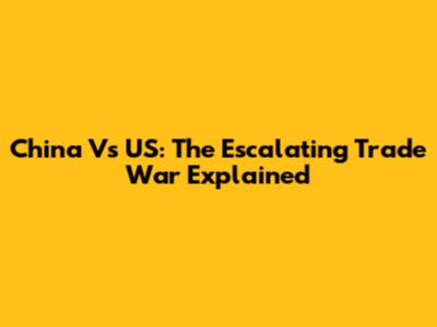China Vs US: The Escalating Trade War Explained