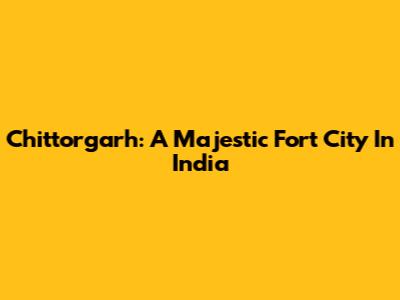 Chittorgarh: A Majestic Fort City In India
