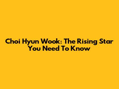 Choi Hyun Wook: The Rising Star You Need To Know